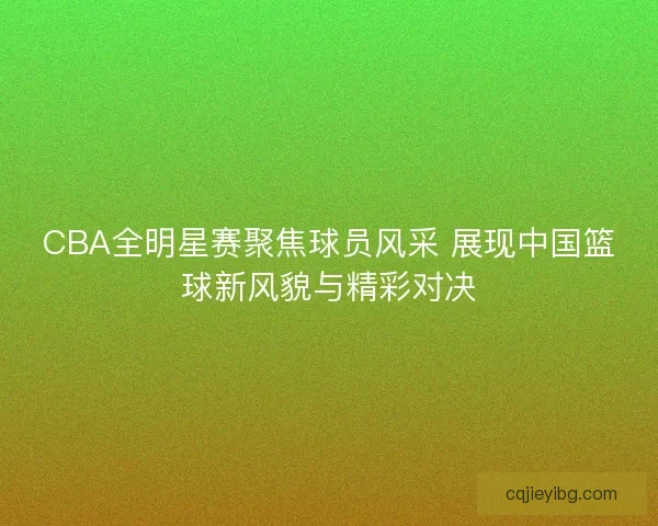 CBA全明星赛聚焦球员风采 展现中国篮球新风貌与精彩对决