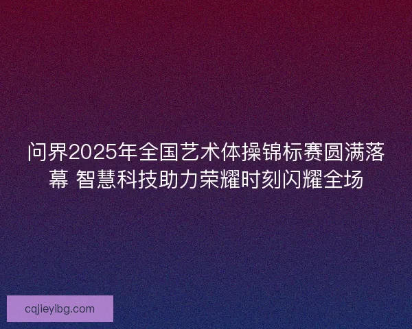 问界2025年全国艺术体操锦标赛圆满落幕 智慧科技助力荣耀时刻闪耀全场