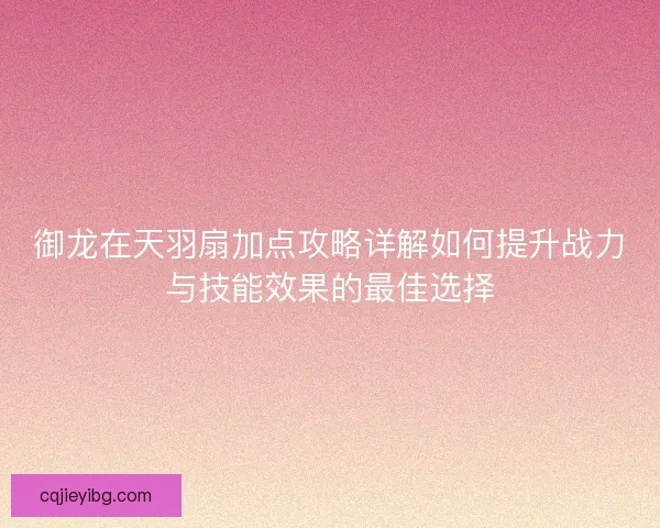 御龙在天羽扇加点攻略详解如何提升战力与技能效果的最佳选择
