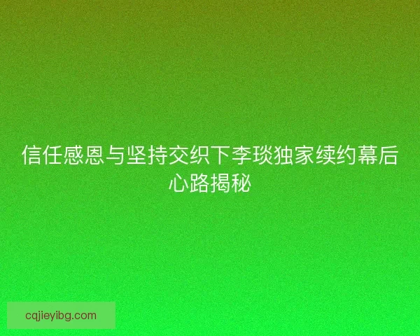 信任感恩与坚持交织下李琰独家续约幕后心路揭秘