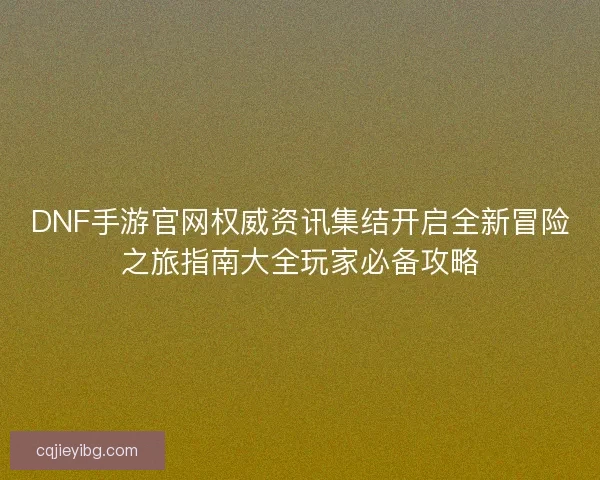 DNF手游官网权威资讯集结开启全新冒险之旅指南大全玩家必备攻略