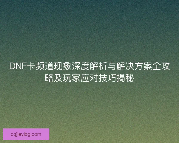 DNF卡频道现象深度解析与解决方案全攻略及玩家应对技巧揭秘